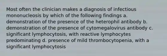 Most often the clinician makes a diagnosis of infectious mononucleosis by which of the following findings a. demonstration of the presence of the heterophil antibody b. demonstration of the presence of cytomegalovirus antibody c. significant lymphocytosis, with reactive lymphocytes predominating d. presence of mild thrombocytopenia, with a significant lymphocytosis