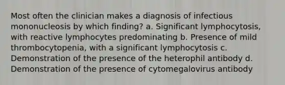 Most often the clinician makes a diagnosis of infectious mononucleosis by which finding? a. Significant lymphocytosis, with reactive lymphocytes predominating b. Presence of mild thrombocytopenia, with a significant lymphocytosis c. Demonstration of the presence of the heterophil antibody d. Demonstration of the presence of cytomegalovirus antibody