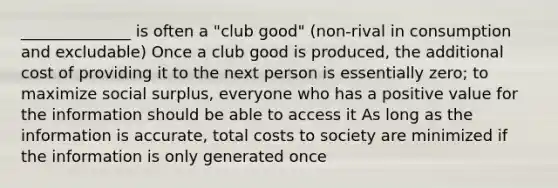 ______________ is often a "club good" (non-rival in consumption and excludable) Once a club good is produced, the additional cost of providing it to the next person is essentially zero; to maximize social surplus, everyone who has a positive value for the information should be able to access it As long as the information is accurate, total costs to society are minimized if the information is only generated once