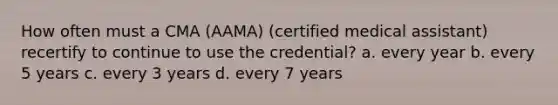 How often must a CMA (AAMA) (certified medical assistant) recertify to continue to use the credential? a. every year b. every 5 years c. every 3 years d. every 7 years