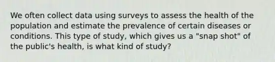 We often collect data using surveys to assess the health of the population and estimate the prevalence of certain diseases or conditions. This type of study, which gives us a "snap shot" of the public's health, is what kind of study?