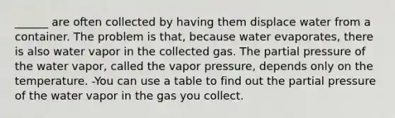 ______ are often collected by having them displace water from a container. The problem is that, because water evaporates, there is also water vapor in the collected gas. The partial pressure of the water vapor, called the vapor pressure, depends only on the temperature. -You can use a table to find out the partial pressure of the water vapor in the gas you collect.