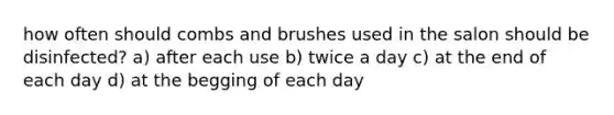 how often should combs and brushes used in the salon should be disinfected? a) after each use b) twice a day c) at the end of each day d) at the begging of each day