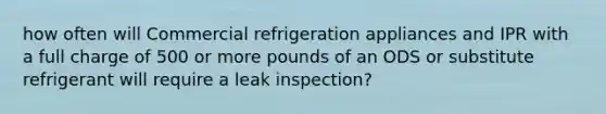 how often will Commercial refrigeration appliances and IPR with a full charge of 500 or more pounds of an ODS or substitute refrigerant will require a leak inspection?