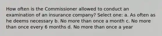 How often is the Commissioner allowed to conduct an examination of an insurance company? Select one: a. As often as he deems necessary b. No more than once a month c. No more than once every 6 months d. No more than once a year