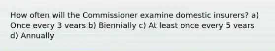 How often will the Commissioner examine domestic insurers? a) Once every 3 vears b) Biennially c) At least once every 5 vears d) Annually