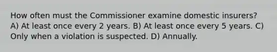 How often must the Commissioner examine domestic insurers? A) At least once every 2 years. B) At least once every 5 years. C) Only when a violation is suspected. D) Annually.