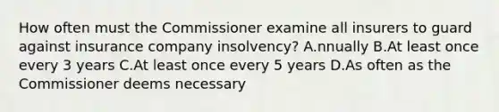 How often must the Commissioner examine all insurers to guard against insurance company insolvency? A.nnually B.At least once every 3 years C.At least once every 5 years D.As often as the Commissioner deems necessary