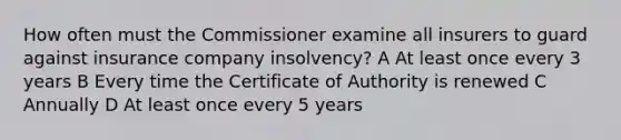 How often must the Commissioner examine all insurers to guard against insurance company insolvency? A At least once every 3 years B Every time the Certificate of Authority is renewed C Annually D At least once every 5 years