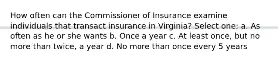 How often can the Commissioner of Insurance examine individuals that transact insurance in Virginia? Select one: a. As often as he or she wants b. Once a year c. At least once, but no more than twice, a year d. No more than once every 5 years