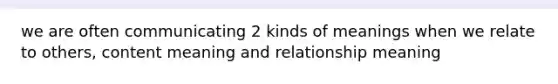 we are often communicating 2 kinds of meanings when we relate to others, content meaning and relationship meaning