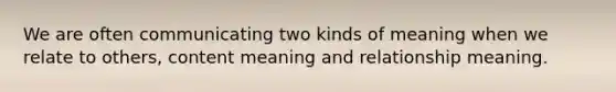 We are often communicating two kinds of meaning when we relate to others, content meaning and relationship meaning.