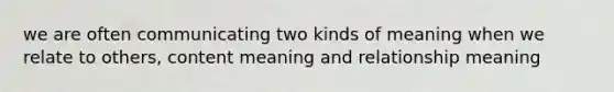 we are often communicating two kinds of meaning when we relate to others, content meaning and relationship meaning