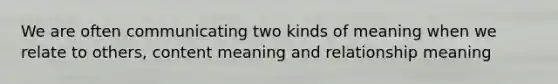 We are often communicating two kinds of meaning when we relate to others, content meaning and relationship meaning