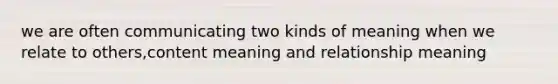 we are often communicating two kinds of meaning when we relate to others,content meaning and relationship meaning