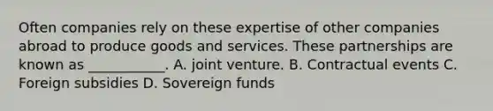 Often companies rely on these expertise of other companies abroad to produce goods and services. These partnerships are known as ___________. A. <a href='https://www.questionai.com/knowledge/kV47bevVcA-joint-venture' class='anchor-knowledge'>joint venture</a>. B. Contractual events C. Foreign subsidies D. Sovereign funds