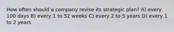 How often should a company revise its strategic plan? A) every 100 days B) every 1 to 52 weeks C) every 2 to 5 years D) every 1 to 2 years