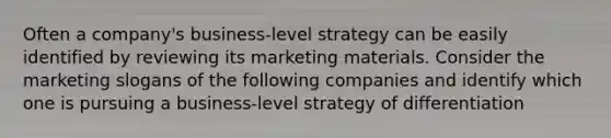 Often a company's business-level strategy can be easily identified by reviewing its marketing materials. Consider the marketing slogans of the following companies and identify which one is pursuing a business-level strategy of differentiation