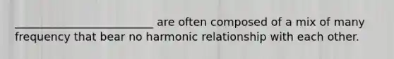 _________________________ are often composed of a mix of many frequency that bear no harmonic relationship with each other.