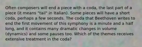 Often composers will end a piece with a coda, the last part of a piece (it means "tail" in Italian). Some pieces will have a short coda, perhaps a few seconds. The coda that Beethoven writes to end the first movement of this symphony is a minute and a half long, and it contains many dramatic changes in volume (dynamics) and some pauses too. Which of the themes receives extensive treatment in the coda?