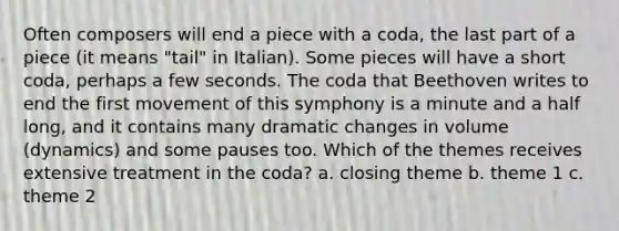 Often composers will end a piece with a coda, the last part of a piece (it means "tail" in Italian). Some pieces will have a short coda, perhaps a few seconds. The coda that Beethoven writes to end the first movement of this symphony is a minute and a half long, and it contains many dramatic changes in volume (dynamics) and some pauses too. Which of the themes receives extensive treatment in the coda? a. closing theme b. theme 1 c. theme 2