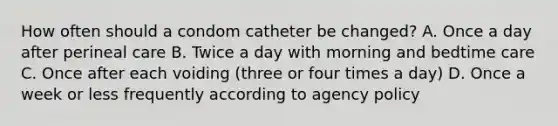 How often should a condom catheter be changed? A. Once a day after perineal care B. Twice a day with morning and bedtime care C. Once after each voiding (three or four times a day) D. Once a week or less frequently according to agency policy