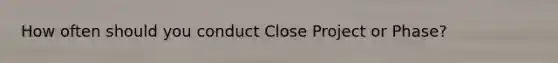 How often should you conduct Close Project or Phase?