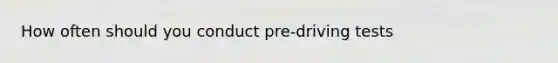 How often should you conduct pre-driving tests
