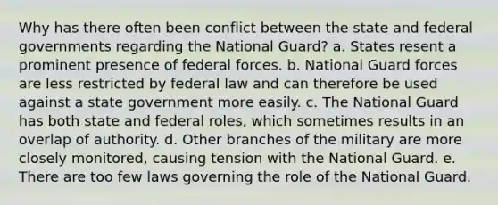 Why has there often been conflict between the state and federal governments regarding the National Guard? a. States resent a prominent presence of federal forces. b. National Guard forces are less restricted by federal law and can therefore be used against a state government more easily. c. The National Guard has both state and federal roles, which sometimes results in an overlap of authority. d. Other branches of the military are more closely monitored, causing tension with the National Guard. e. There are too few laws governing the role of the National Guard.