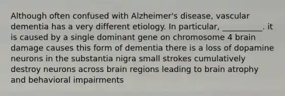 Although often confused with Alzheimer's disease, vascular dementia has a very different etiology. In particular, __________. it is caused by a single dominant gene on chromosome 4 brain damage causes this form of dementia there is a loss of dopamine neurons in the substantia nigra small strokes cumulatively destroy neurons across brain regions leading to brain atrophy and behavioral impairments