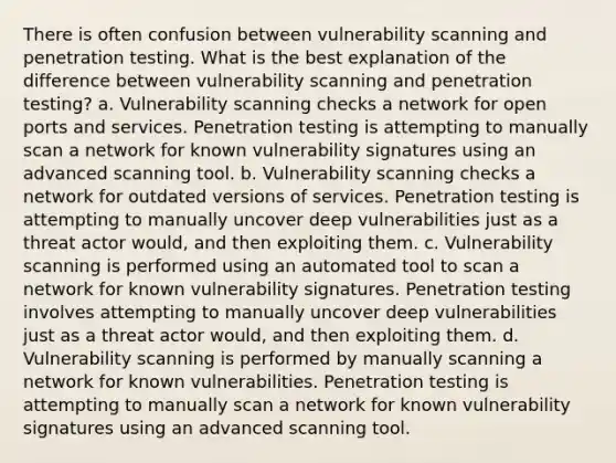 There is often confusion between vulnerability scanning and penetration testing. What is the best explanation of the difference between vulnerability scanning and penetration testing? a. Vulnerability scanning checks a network for open ports and services. Penetration testing is attempting to manually scan a network for known vulnerability signatures using an advanced scanning tool. b. Vulnerability scanning checks a network for outdated versions of services. Penetration testing is attempting to manually uncover deep vulnerabilities just as a threat actor would, and then exploiting them. c. Vulnerability scanning is performed using an automated tool to scan a network for known vulnerability signatures. Penetration testing involves attempting to manually uncover deep vulnerabilities just as a threat actor would, and then exploiting them. d. Vulnerability scanning is performed by manually scanning a network for known vulnerabilities. Penetration testing is attempting to manually scan a network for known vulnerability signatures using an advanced scanning tool.