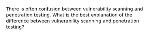 There is often confusion between vulnerability scanning and penetration testing. What is the best explanation of the difference between vulnerability scanning and penetration testing?