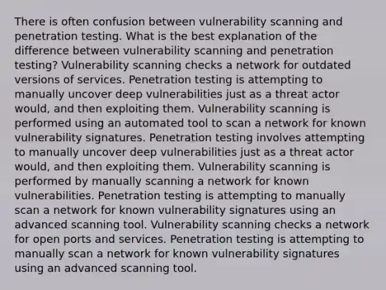 There is often confusion between vulnerability scanning and penetration testing. What is the best explanation of the difference between vulnerability scanning and penetration testing? Vulnerability scanning checks a network for outdated versions of services. Penetration testing is attempting to manually uncover deep vulnerabilities just as a threat actor would, and then exploiting them. Vulnerability scanning is performed using an automated tool to scan a network for known vulnerability signatures. Penetration testing involves attempting to manually uncover deep vulnerabilities just as a threat actor would, and then exploiting them. Vulnerability scanning is performed by manually scanning a network for known vulnerabilities. Penetration testing is attempting to manually scan a network for known vulnerability signatures using an advanced scanning tool. Vulnerability scanning checks a network for open ports and services. Penetration testing is attempting to manually scan a network for known vulnerability signatures using an advanced scanning tool.