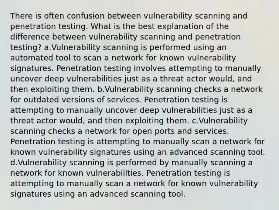 There is often confusion between vulnerability scanning and penetration testing. What is the best explanation of the difference between vulnerability scanning and penetration testing? a.Vulnerability scanning is performed using an automated tool to scan a network for known vulnerability signatures. Penetration testing involves attempting to manually uncover deep vulnerabilities just as a threat actor would, and then exploiting them. b.Vulnerability scanning checks a network for outdated versions of services. Penetration testing is attempting to manually uncover deep vulnerabilities just as a threat actor would, and then exploiting them. c.Vulnerability scanning checks a network for open ports and services. Penetration testing is attempting to manually scan a network for known vulnerability signatures using an advanced scanning tool. d.Vulnerability scanning is performed by manually scanning a network for known vulnerabilities. Penetration testing is attempting to manually scan a network for known vulnerability signatures using an advanced scanning tool.