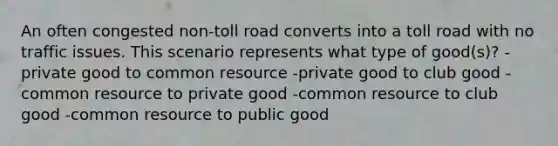 An often congested non-toll road converts into a toll road with no traffic issues. This scenario represents what type of good(s)? -private good to common resource -private good to club good -common resource to private good -common resource to club good -common resource to public good