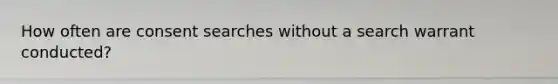 How often are consent searches without a search warrant conducted?