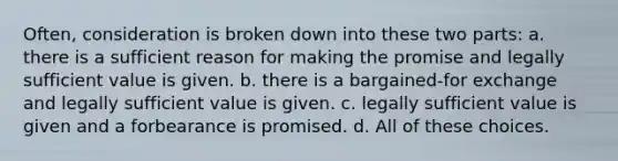 Often, consideration is broken down into these two parts: a. there is a sufficient reason for making the promise and legally sufficient value is given. b. there is a bargained-for exchange and legally sufficient value is given. c. legally sufficient value is given and a forbearance is promised. d. All of these choices.