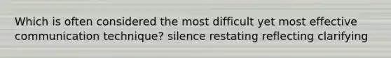 Which is often considered the most difficult yet most effective communication technique? silence restating reflecting clarifying