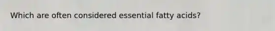 Which are often considered essential fatty acids?