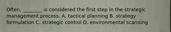 Often, ________ is considered the first step in the strategic management process. A. tactical planning B. strategy formulation C. strategic control D. environmental scanning