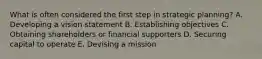 What is often considered the first step in strategic​ planning? A. Developing a vision statement B. Establishing objectives C. Obtaining shareholders or financial supporters D. Securing capital to operate E. Devising a mission