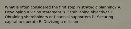 What is often considered the first step in strategic​ planning? A. Developing a vision statement B. Establishing objectives C. Obtaining shareholders or financial supporters D. Securing capital to operate E. Devising a mission