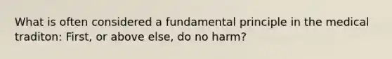 What is often considered a fundamental principle in the medical traditon: First, or above else, do no harm?