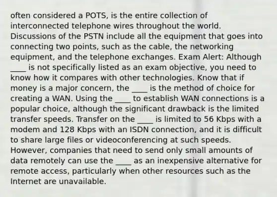 often considered a POTS, is the entire collection of interconnected telephone wires throughout the world. Discussions of the PSTN include all the equipment that goes into connecting two points, such as the cable, the networking equipment, and the telephone exchanges. Exam Alert: Although ____ is not specifically listed as an exam objective, you need to know how it compares with other technologies. Know that if money is a major concern, the ____ is the method of choice for creating a WAN. Using the ____ to establish WAN connections is a popular choice, although the significant drawback is the limited transfer speeds. Transfer on the ____ is limited to 56 Kbps with a modem and 128 Kbps with an ISDN connection, and it is difficult to share large files or videoconferencing at such speeds. However, companies that need to send only small amounts of data remotely can use the ____ as an inexpensive alternative for remote access, particularly when other resources such as the Internet are unavailable.