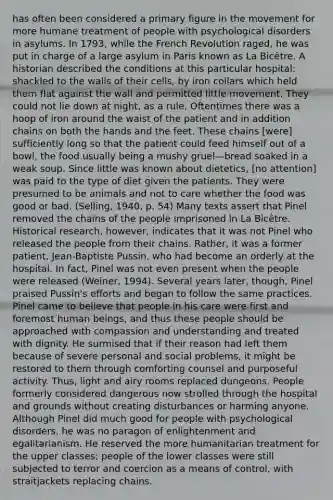 has often been considered a primary figure in the movement for more humane treatment of people with <a href='https://www.questionai.com/knowledge/ki9dj0ALpL-psychological-disorders' class='anchor-knowledge'>psychological disorders</a> in asylums. In 1793, while the French Revolution raged, he was put in charge of a large asylum in Paris known as La Bicêtre. A historian described the conditions at this particular hospital: shackled to the walls of their cells, by iron collars which held them flat against the wall and permitted little movement. They could not lie down at night, as a rule. Oftentimes there was a hoop of iron around the waist of the patient and in addition chains on both the hands and the feet. These chains [were] sufficiently long so that the patient could feed himself out of a bowl, the food usually being a mushy gruel—bread soaked in a weak soup. Since little was known about dietetics, [no attention] was paid to the type of diet given the patients. They were presumed to be animals and not to care whether the food was good or bad. (Selling, 1940, p. 54) Many texts assert that Pinel removed the chains of the people imprisoned in La Bicêtre. Historical research, however, indicates that it was not Pinel who released the people from their chains. Rather, it was a former patient, Jean-Baptiste Pussin, who had become an orderly at the hospital. In fact, Pinel was not even present when the people were released (Weiner, 1994). Several years later, though, Pinel praised Pussin's efforts and began to follow the same practices. Pinel came to believe that people in his care were first and foremost human beings, and thus these people should be approached with compassion and understanding and treated with dignity. He surmised that if their reason had left them because of severe personal and social problems, it might be restored to them through comforting counsel and purposeful activity. Thus, light and airy rooms replaced dungeons. People formerly considered dangerous now strolled through the hospital and grounds without creating disturbances or harming anyone. Although Pinel did much good for people with psychological disorders, he was no paragon of enlightenment and egalitarianism. He reserved the more humanitarian treatment for the upper classes; people of the lower classes were still subjected to terror and coercion as a means of control, with straitjackets replacing chains.