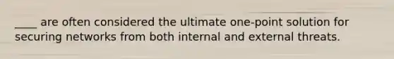 ​____ are often considered the ultimate one-point solution for securing networks from both internal and external threats.