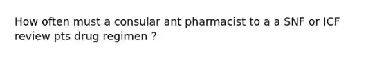 How often must a consular ant pharmacist to a a SNF or ICF review pts drug regimen ?