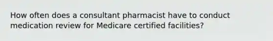 How often does a consultant pharmacist have to conduct medication review for Medicare certified facilities?