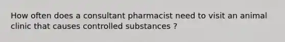 How often does a consultant pharmacist need to visit an animal clinic that causes controlled substances ?