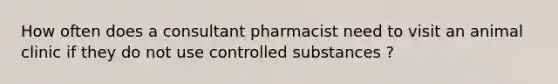 How often does a consultant pharmacist need to visit an animal clinic if they do not use controlled substances ?